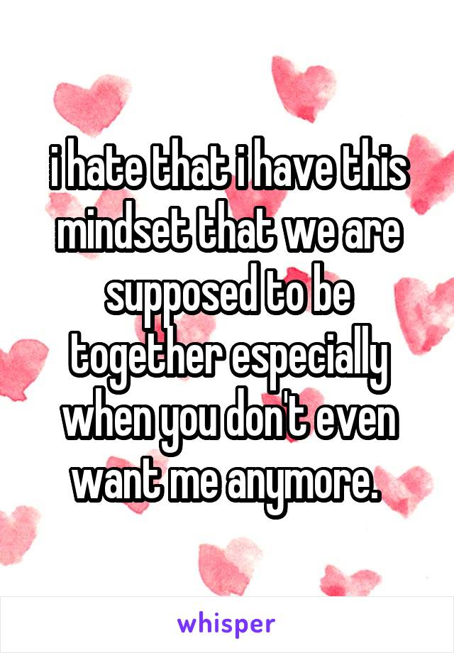 i hate that i have this mindset that we are supposed to be together especially when you don't even want me anymore. 