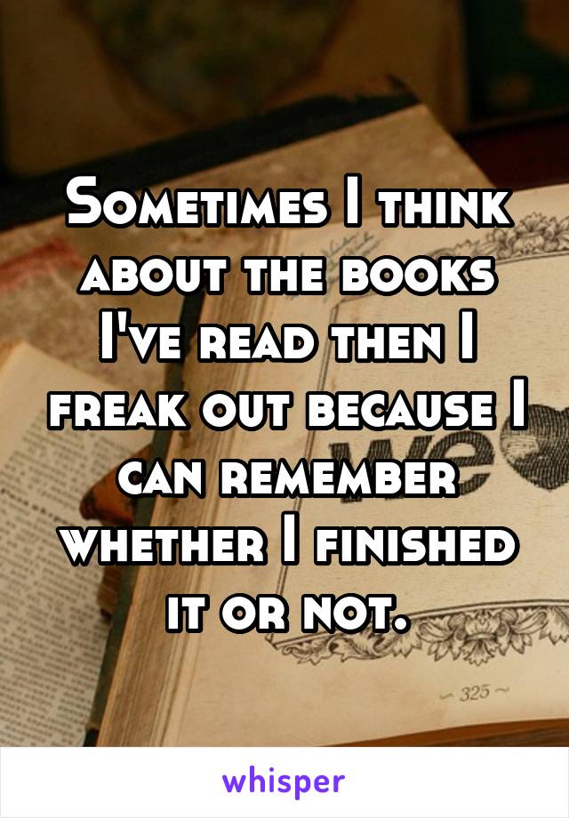 Sometimes I think about the books I've read then I freak out because I can remember whether I finished it or not.