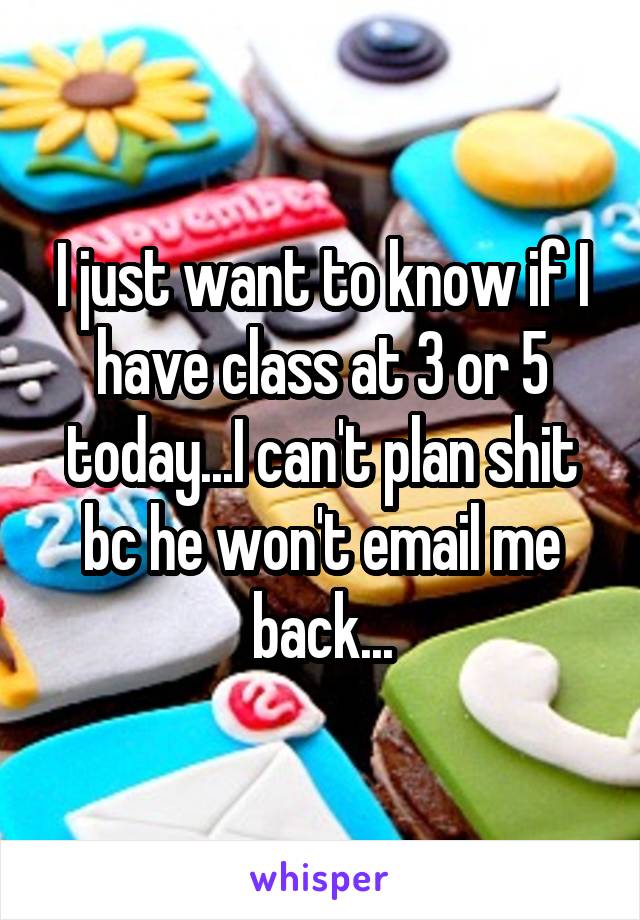 I just want to know if I have class at 3 or 5 today...I can't plan shit bc he won't email me back...