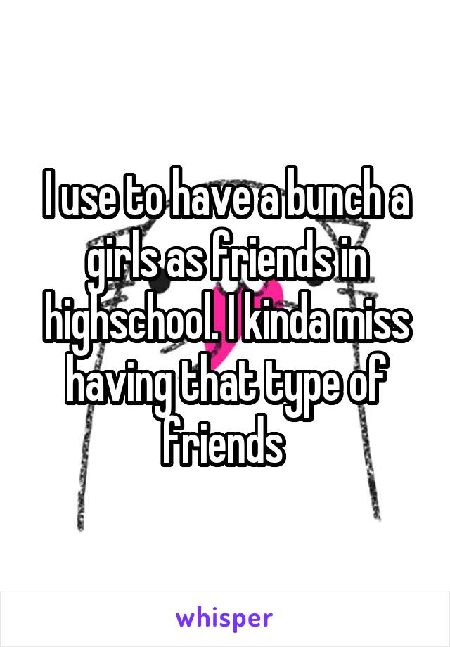I use to have a bunch a girls as friends in highschool. I kinda miss having that type of friends 