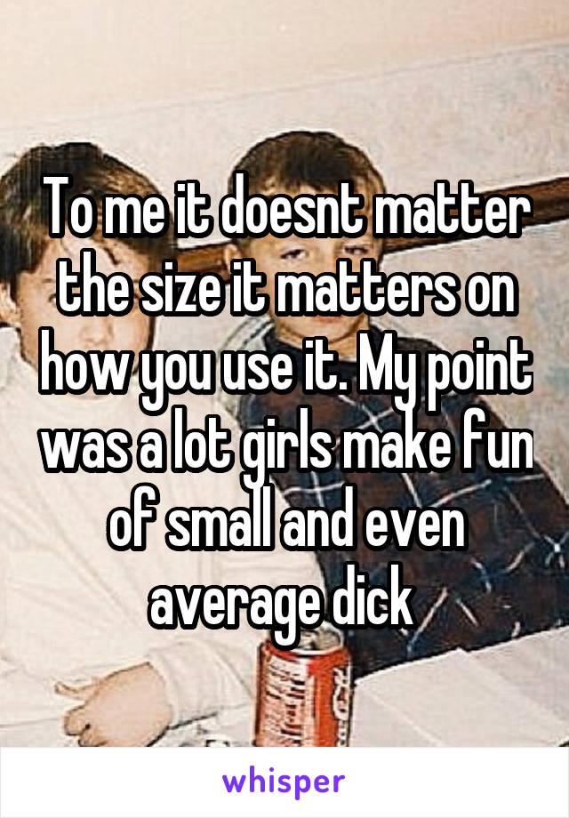 To me it doesnt matter the size it matters on how you use it. My point was a lot girls make fun of small and even average dick 