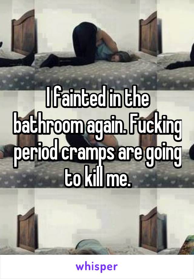 I fainted in the bathroom again. Fucking period cramps are going to kill me.