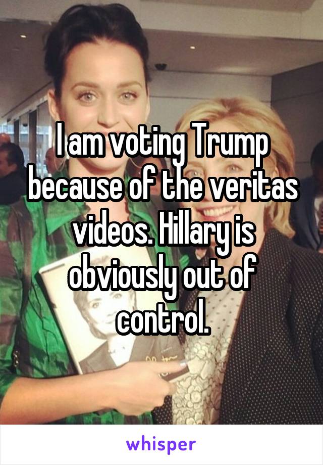 I am voting Trump because of the veritas videos. Hillary is obviously out of control.