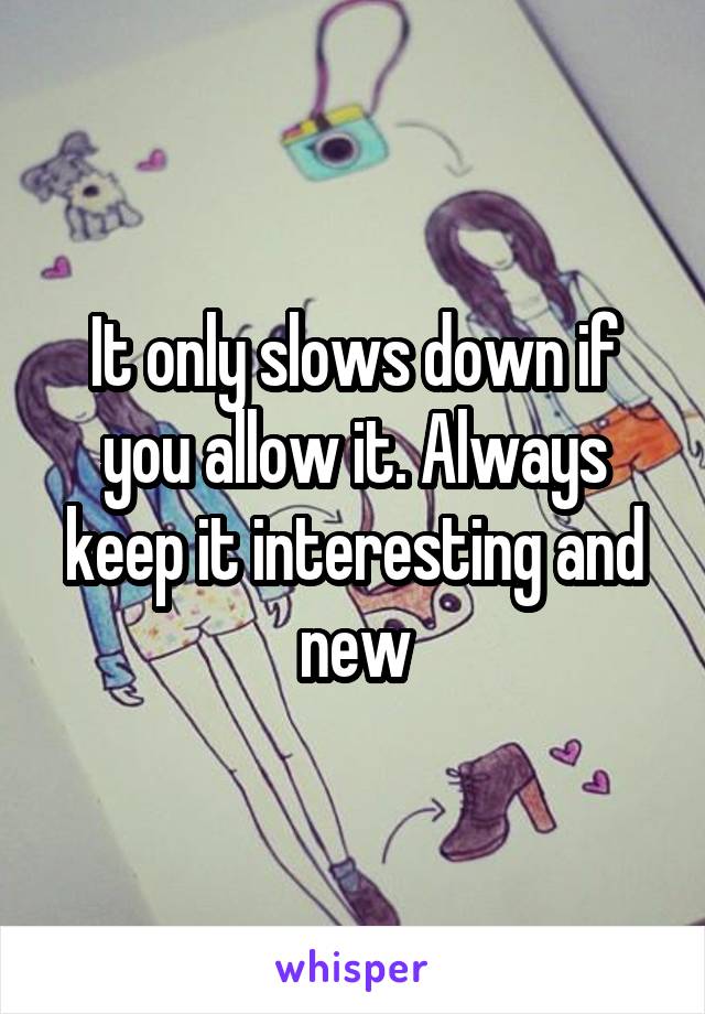 It only slows down if you allow it. Always keep it interesting and new