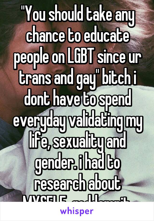 "You should take any chance to educate people on LGBT since ur trans and gay" bitch i dont have to spend everyday validating my life, sexuality and gender. i had to research about MYSELF, goddamnit.