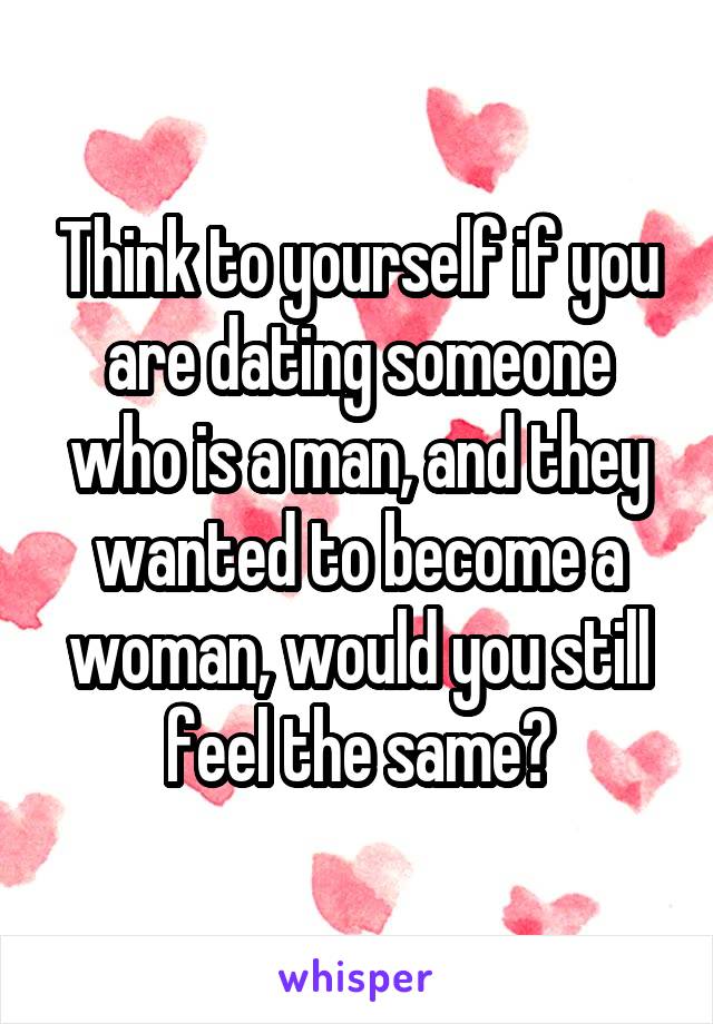 Think to yourself if you are dating someone who is a man, and they wanted to become a woman, would you still feel the same?