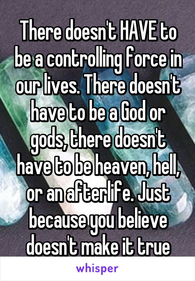 There doesn't HAVE to be a controlling force in our lives. There doesn't have to be a God or gods, there doesn't have to be heaven, hell, or an afterlife. Just because you believe doesn't make it true