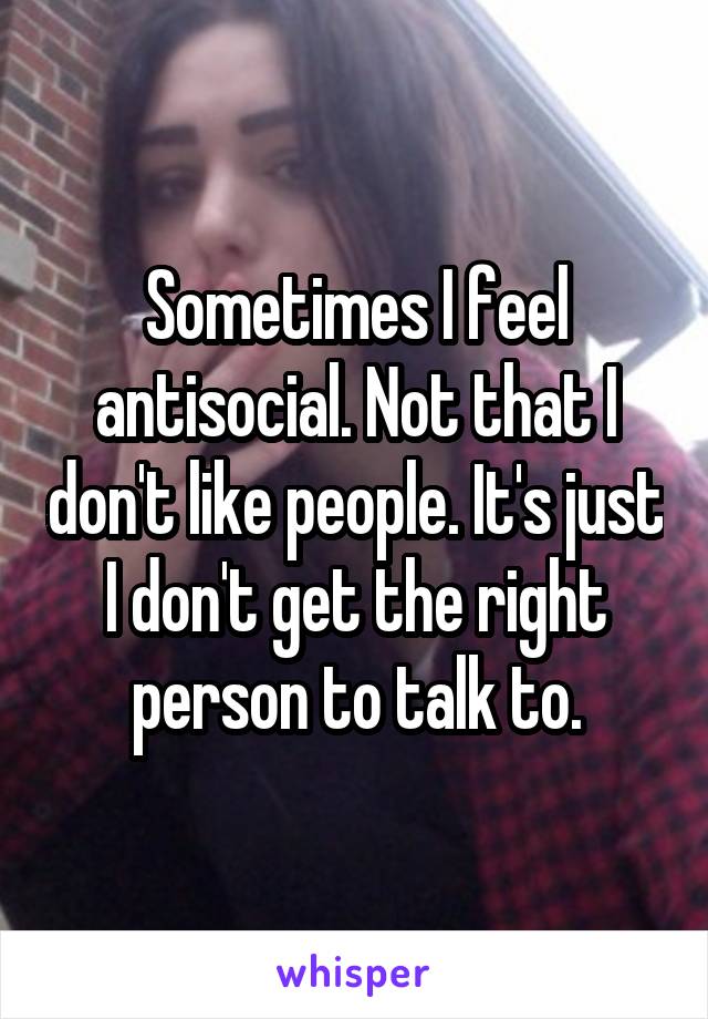 Sometimes I feel antisocial. Not that I don't like people. It's just I don't get the right person to talk to.