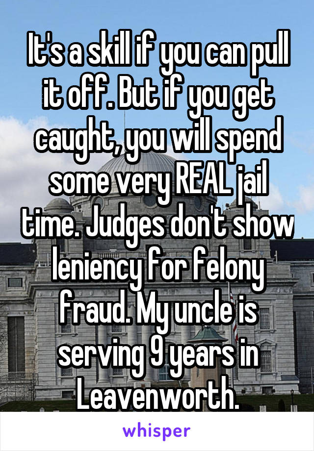 It's a skill if you can pull it off. But if you get caught, you will spend some very REAL jail time. Judges don't show leniency for felony fraud. My uncle is serving 9 years in Leavenworth.