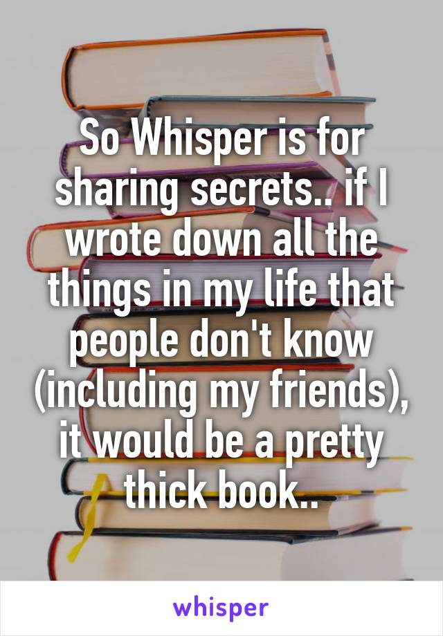 So Whisper is for sharing secrets.. if I wrote down all the things in my life that people don't know (including my friends), it would be a pretty thick book..