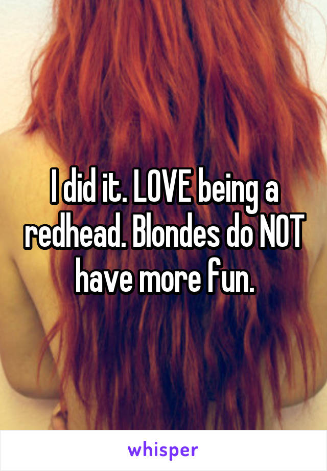 I did it. LOVE being a redhead. Blondes do NOT have more fun.