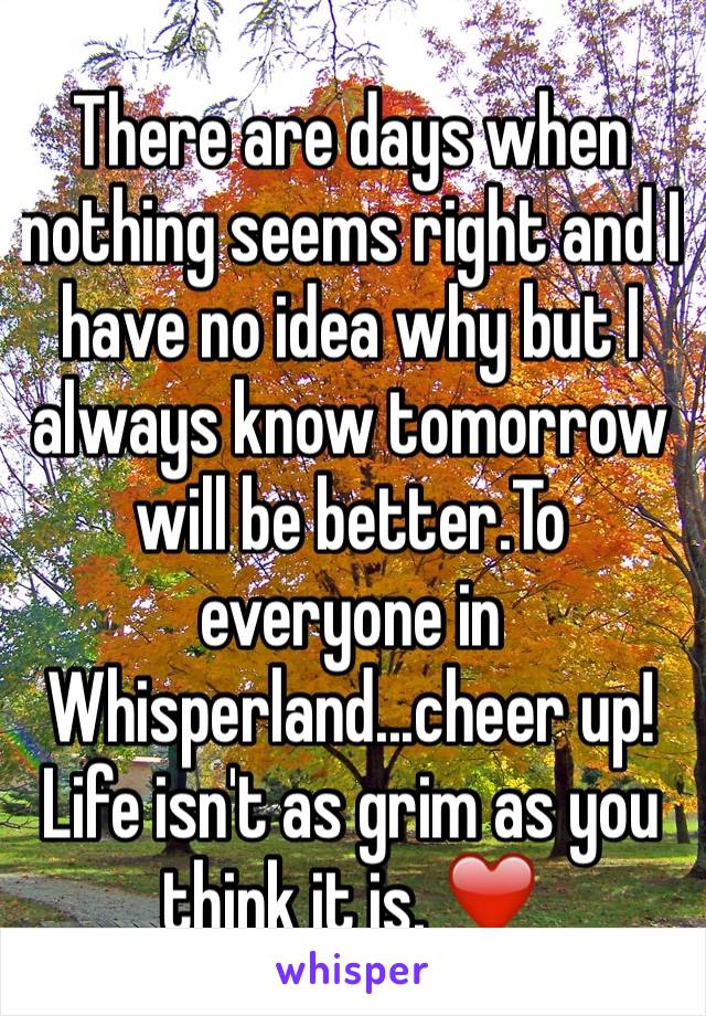 There are days when nothing seems right and I have no idea why but I always know tomorrow will be better.To everyone in Whisperland...cheer up! Life isn't as grim as you think it is. ❤️