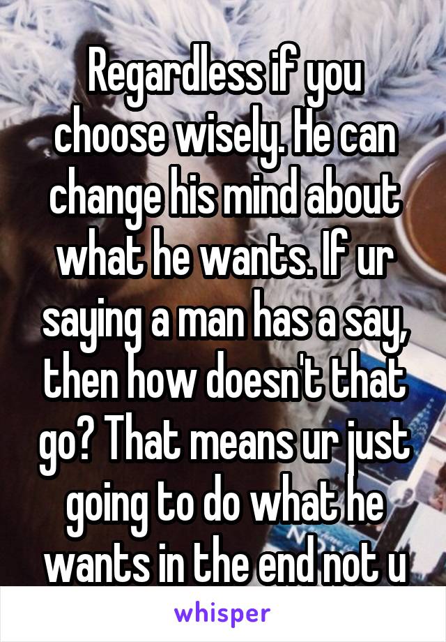 Regardless if you choose wisely. He can change his mind about what he wants. If ur saying a man has a say, then how doesn't that go? That means ur just going to do what he wants in the end not u