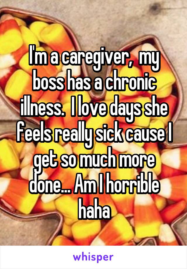 I'm a caregiver,  my boss has a chronic illness.  I love days she feels really sick cause I get so much more done... Am I horrible haha