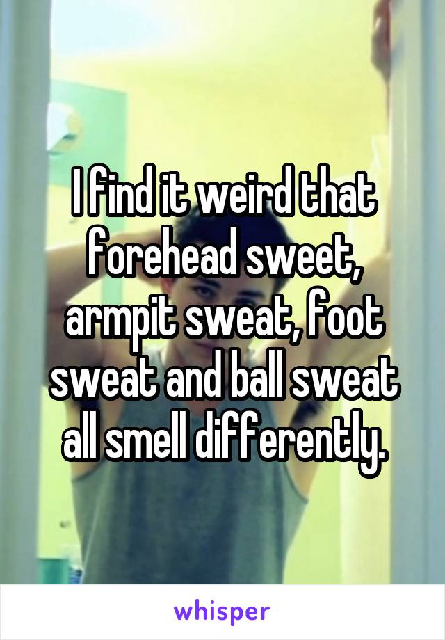 I find it weird that forehead sweet, armpit sweat, foot sweat and ball sweat all smell differently.