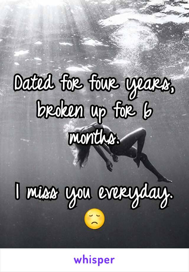 Dated for four years, broken up for 6 months.

I miss you everyday. 😞