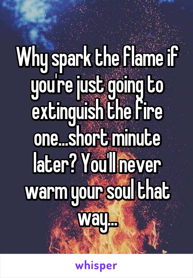 Why spark the flame if you're just going to extinguish the fire one...short minute later? You'll never warm your soul that way...