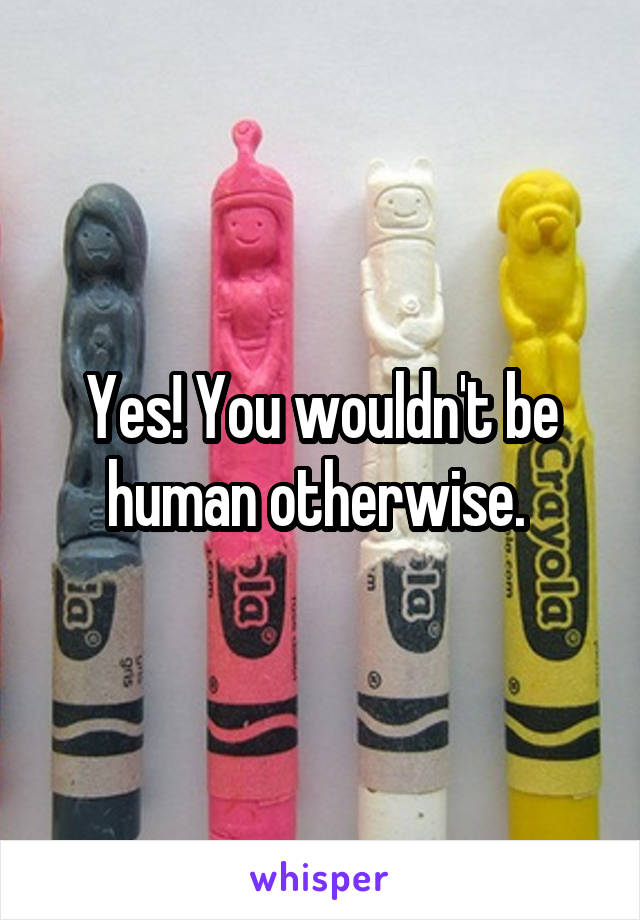 Yes! You wouldn't be human otherwise. 