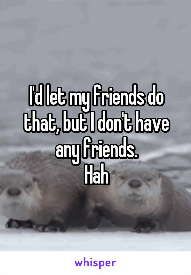 I'd let my friends do that, but I don't have any friends.
Hah