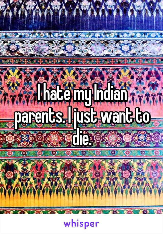 I hate my Indian parents. I just want to die.