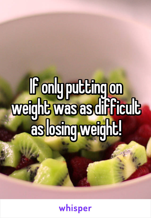 If only putting on weight was as difficult as losing weight!