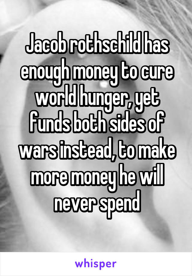 Jacob rothschild has enough money to cure world hunger, yet funds both sides of wars instead, to make more money he will never spend
