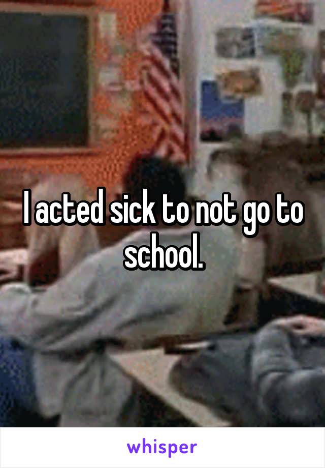 I acted sick to not go to school.