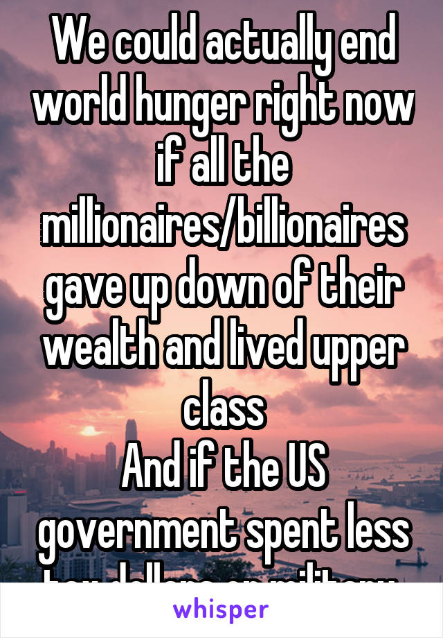 We could actually end world hunger right now if all the millionaires/billionaires gave up down of their wealth and lived upper class
And if the US government spent less tax dollars on military 