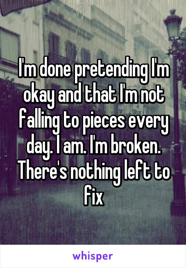 I'm done pretending I'm okay and that I'm not falling to pieces every day. I am. I'm broken. There's nothing left to fix