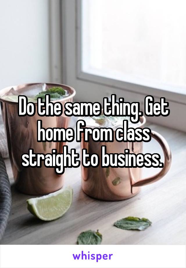 Do the same thing. Get home from class straight to business. 