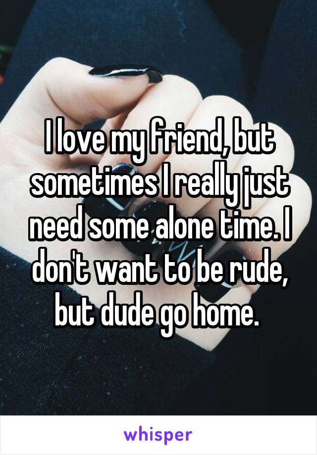 I love my friend, but sometimes I really just need some alone time. I don't want to be rude, but dude go home. 