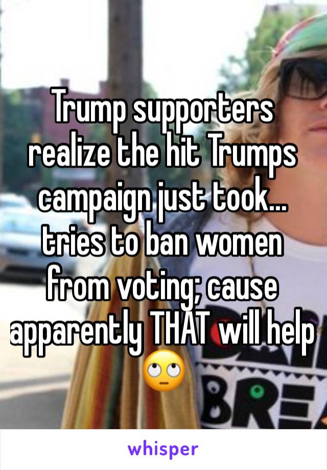 Trump supporters realize the hit Trumps campaign just took... tries to ban women from voting; cause apparently THAT will help 🙄