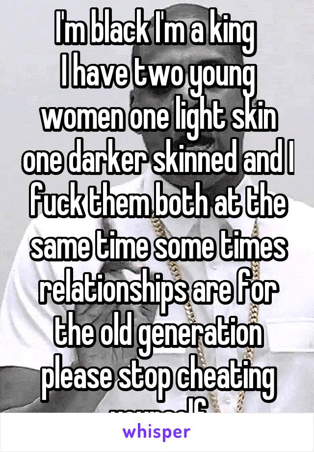 I'm black I'm a king 
I have two young women one light skin one darker skinned and I fuck them both at the same time some times relationships are for the old generation please stop cheating yourself