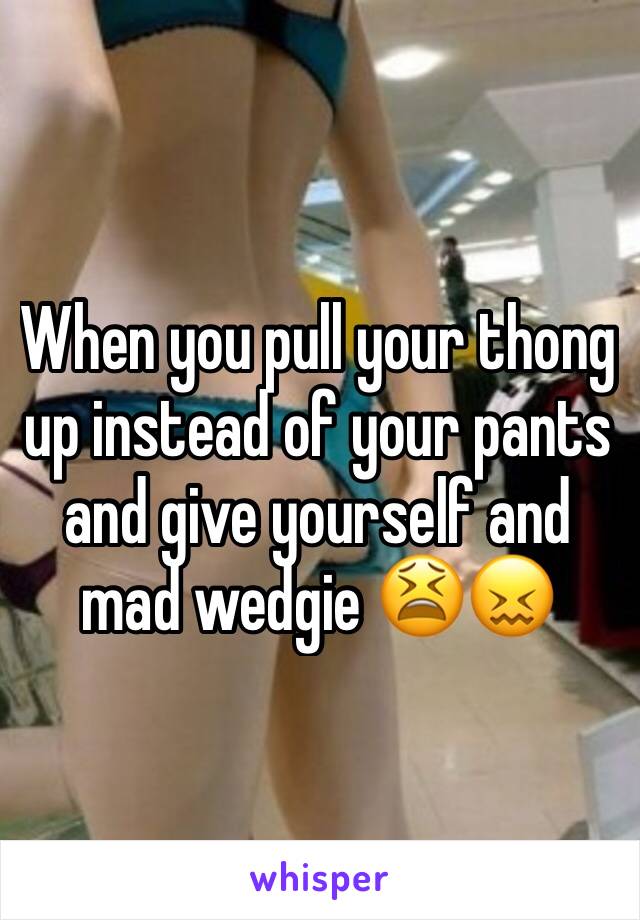 When you pull your thong up instead of your pants and give yourself and mad wedgie 😫😖