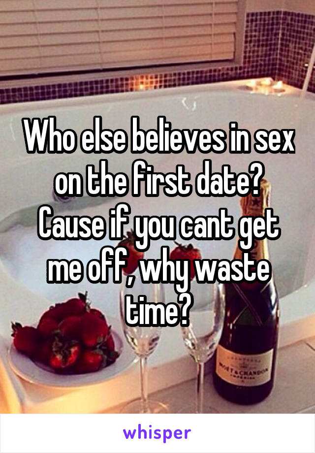 Who else believes in sex on the first date? Cause if you cant get me off, why waste time?