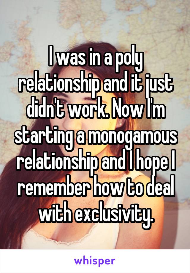 I was in a poly relationship and it just didn't work. Now I'm starting a monogamous relationship and I hope I remember how to deal with exclusivity.