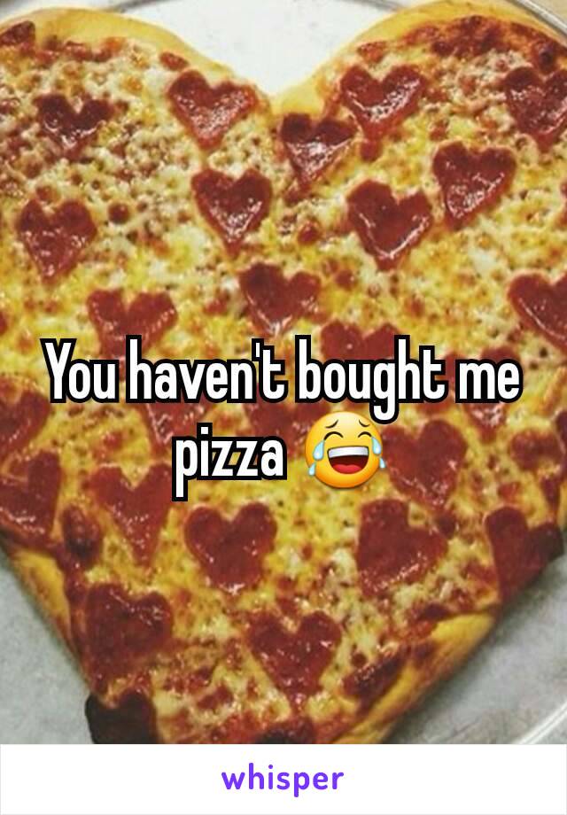 You haven't bought me pizza 😂