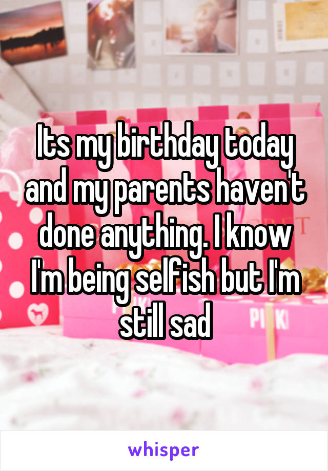 Its my birthday today and my parents haven't done anything. I know I'm being selfish but I'm still sad