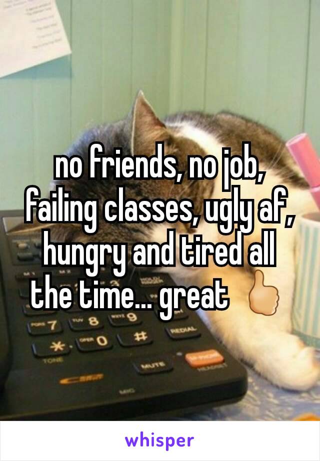 no friends, no job, failing classes, ugly af, hungry and tired all the time... great 🖒