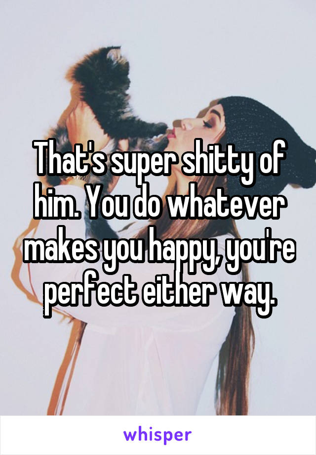 That's super shitty of him. You do whatever makes you happy, you're perfect either way.