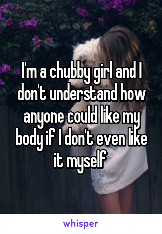 I'm a chubby girl and I don't understand how anyone could like my body if I don't even like it myself 