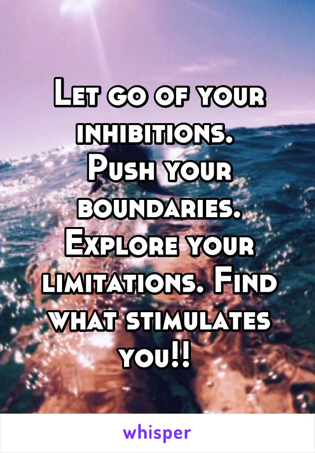 Let go of your inhibitions. 
Push your boundaries. Explore your limitations. Find what stimulates you!! 