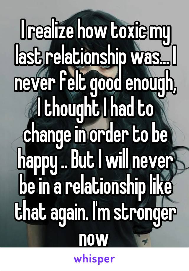 I realize how toxic my last relationship was... I never felt good enough, I thought I had to change in order to be happy .. But I will never be in a relationship like that again. I'm stronger now 