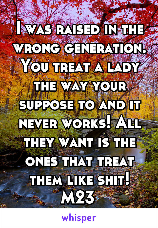 I was raised in the wrong generation. You treat a lady the way your suppose to and it never works! All they want is the ones that treat them like shit! M23 