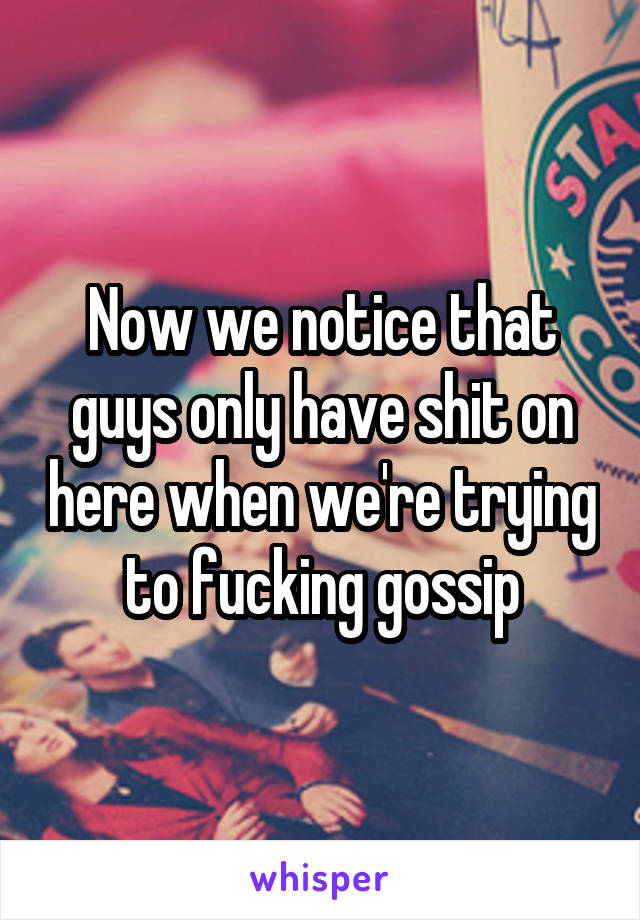 Now we notice that guys only have shit on here when we're trying to fucking gossip