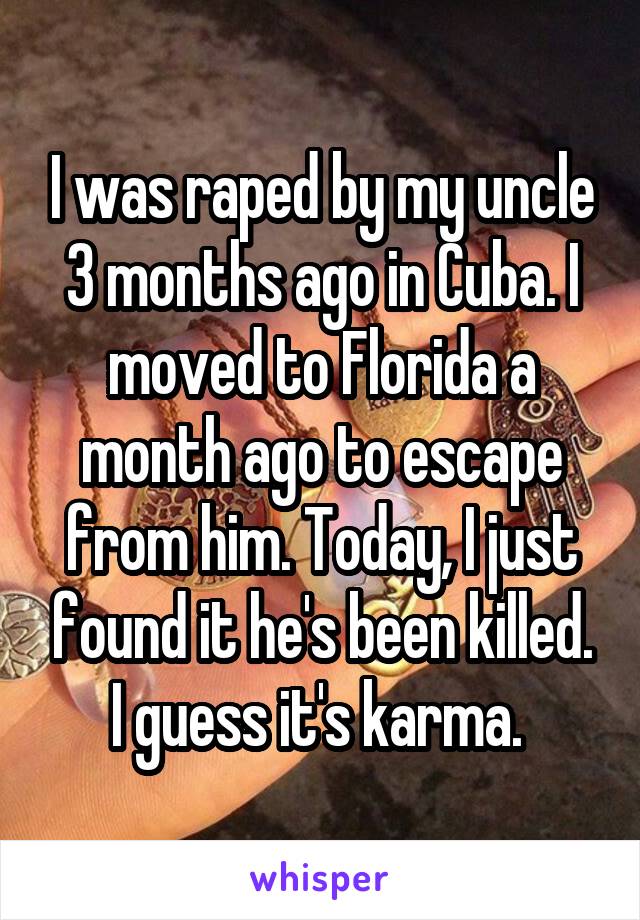 I was raped by my uncle 3 months ago in Cuba. I moved to Florida a month ago to escape from him. Today, I just found it he's been killed. I guess it's karma. 
