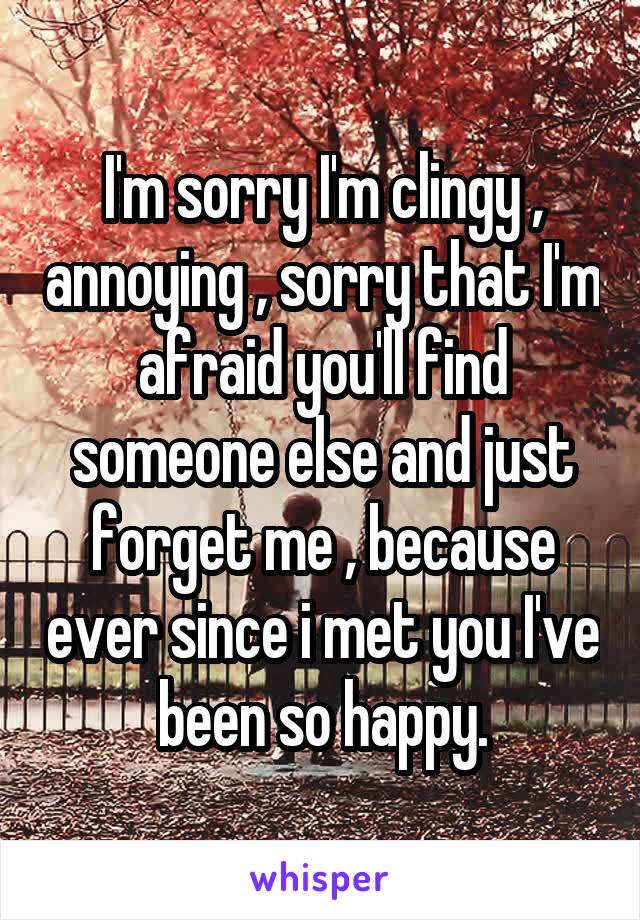 I'm sorry I'm clingy , annoying , sorry that I'm afraid you'll find someone else and just forget me , because ever since i met you I've been so happy.