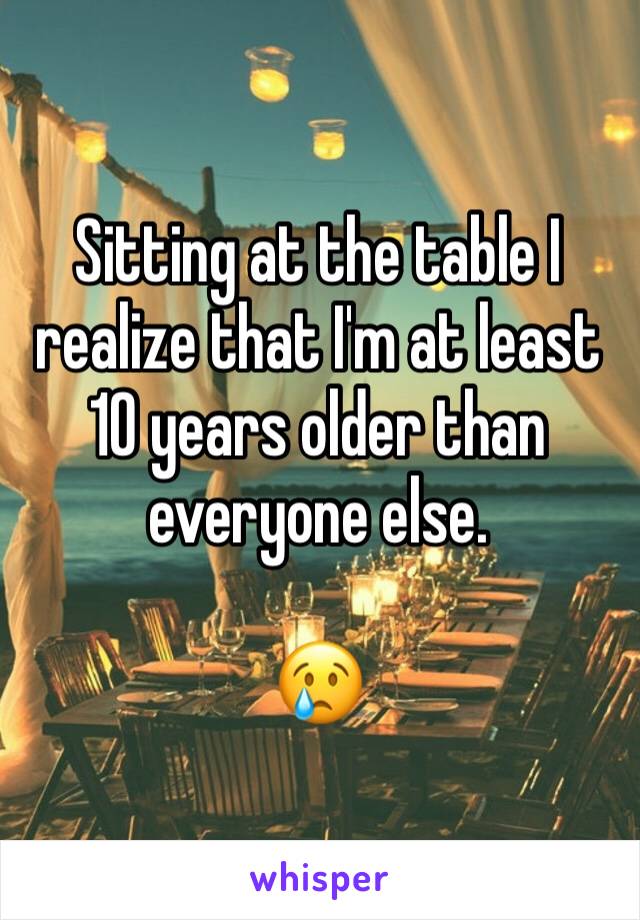 Sitting at the table I realize that I'm at least 10 years older than everyone else. 

😢