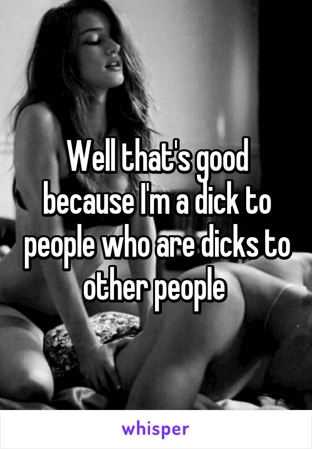 Well that's good because I'm a dick to people who are dicks to other people 