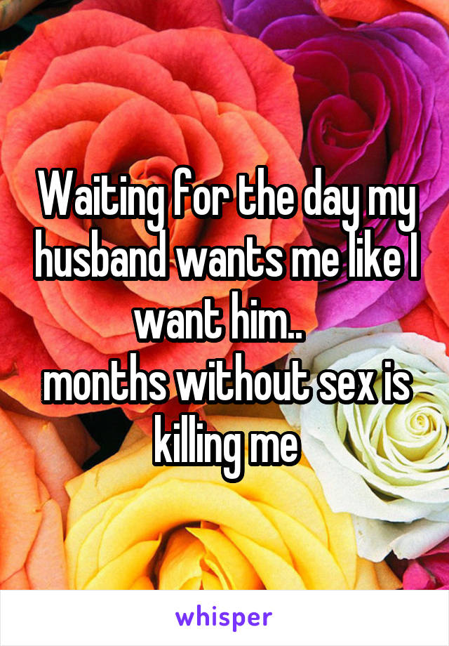 Waiting for the day my husband wants me like I want him..  
months without sex is killing me